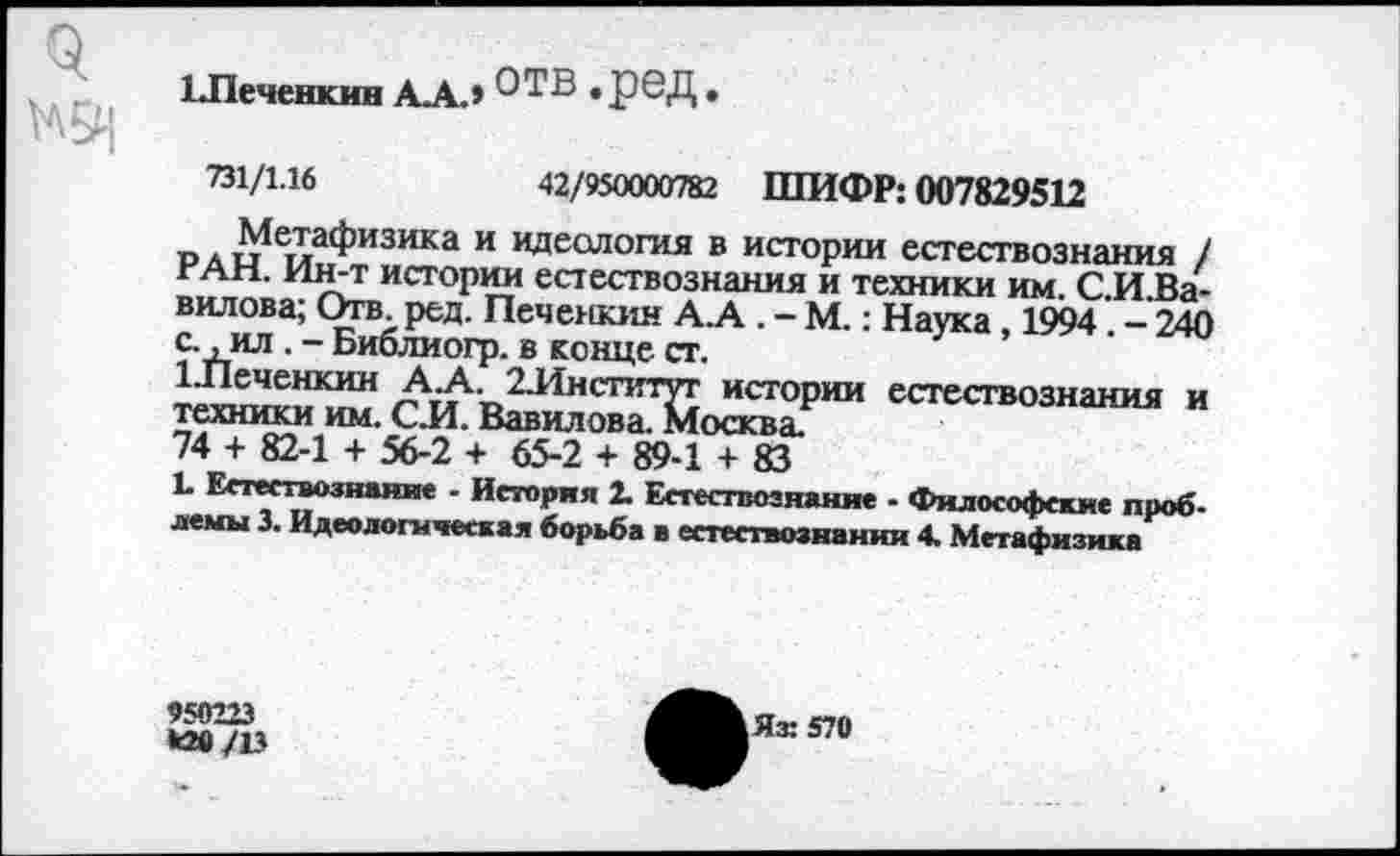 ﻿1 Леченкин АА.» ОТВ . рбД.
731/1.16	42/950000782 ШИФР: 007829512
Метафизика и идеология в истории естествознания / г АН. Ин-т истории естествознания и техники им. С.И.Ва-вилова; Отв. ред. Печенкин А.А . - М.: Наука, 1994. - 240 с., ил . - Библиогр. в конце ст.
1.Печенкин А.А. 2Лнститут истории естествознания и техники им. С.И. Вавилова. Москва.
74 + 82-1 + 56-2 + 65-2 + 89-1 + 83
1. Естествознание - История 2. Естествознание - Философские проблемы 3. Идеологическая борьба в естествознании 4. Метафизика
950223 *»/13
Ях 570